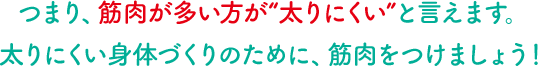 つまり、筋肉が多い方が“太りにくい”と言えます。太りにくい身体づくりのために、筋肉をつけましょう！