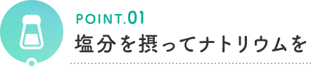 POINT.01 塩分を摂ってナトリウムを