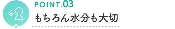 POINT.03 もちろん水分も大切