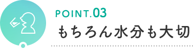 POINT.03 もちろん水分も大切