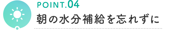 POINT.04 朝の水分補給を忘れずに