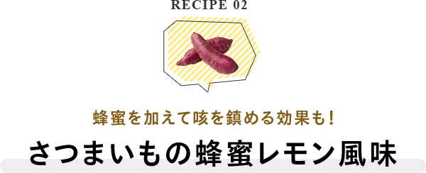RECIPE 02 蜂蜜を加えて咳を鎮める効果も！さつまいもの蜂蜜レモン風味