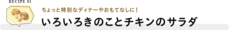 RECIPE 01 ちょっと特別なディナーやおもてなしに！いろいろきのことチキンのサラダ