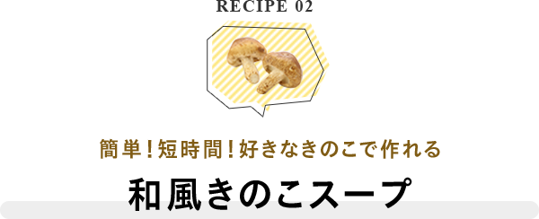 RECIPE 02 簡単！短時間！好きなきのこで作れる 和風きのこスープ