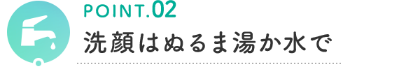 POINT.02 洗顔はぬるま湯か水で