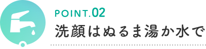POINT.02 洗顔はぬるま湯か水で