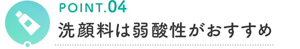 POINT.04 洗顔料は弱酸性がおすすめ