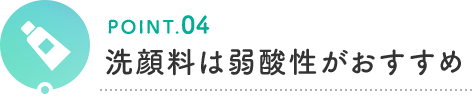 POINT.04 洗顔料は弱酸性がおすすめ