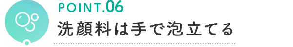 POINT.06 洗顔料は手で泡立てる