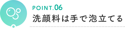 POINT.06 洗顔料は手で泡立てる