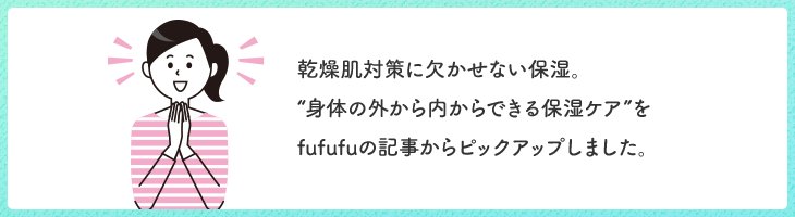 乾燥肌対策に欠かせない保湿。“身体の外から内からできる保湿ケア”をfufufuの記事からピックアップしました。