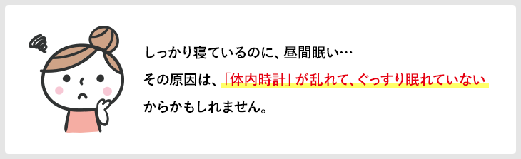 しっかり寝ているのに、昼間眠い…その原因は、「体内時計」が乱れて、ぐっすり眠れていないからかもしれません。