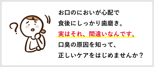 お口のにおいが心配で食後にしっかり歯磨き。実はそれ、間違いなんです。口臭の原因を知って、正しいケアをはじめませんか？