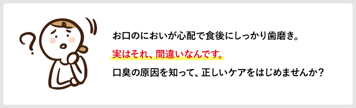 お口のにおいが心配で食後にしっかり歯磨き。実はそれ、間違いなんです。口臭の原因を知って、正しいケアをはじめませんか？