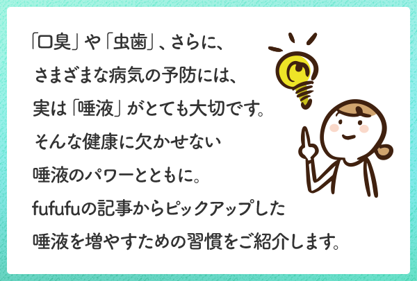 「口臭」や「虫歯」、さらに、さまざまな病気の予防には、実は「唾液」がとても大切です。そんな健康に欠かせない唾液のパワーとともに。fufufuの記事からピックアップした唾液を増やすための習慣をご紹介します。