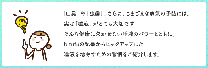 「口臭」や「虫歯」、さらに、さまざまな病気の予防には、実は「唾液」がとても大切です。そんな健康に欠かせない唾液のパワーとともに。fufufuの記事からピックアップした唾液を増やすための習慣をご紹介します。